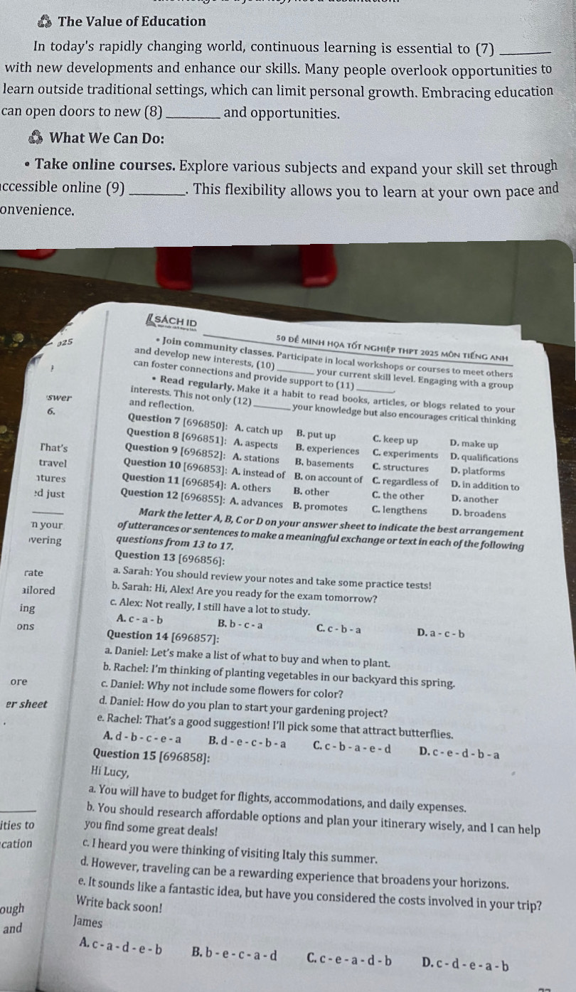 The Value of Education
In today's rapidly changing world, continuous learning is essential to (7)_
with new developments and enhance our skills. Many people overlook opportunities to
learn outside traditional settings, which can limit personal growth. Embracing education
can open doors to new (8) _and opportunities.
What We Can Do:
Take online courses. Explore various subjects and expand your skill set through
ccessible online (9) _. This flexibility allows you to learn at your own pace and
onvenience.
sách id
5
50 để minh họa tốt nghiệp thpt 2025 môn tiếng anh
* Join community classes. Participate in local workshops or courses to meet others
and develop new interests, (10)  your current skill level. Engaging with a group
can foster connections and provide support to (11)
interests. This not only (12)
• Read regularly, Make it a habit to read books, articles, or blogs related to your
and reflection.
swer _your knowledge but also encourages critical thinking
6. Question 7 [696850]: A. catch up B. put up
C. keep up D. make up
Question 8 [696851]: A. aspects B. experiences C. experiments D. qualifications
That's Question 9 [696852]: A. stations B. basements C. structures D. platforms
travel Question 10 [696853]: A. instead of B. on account of C. regardless of D. in addition to
ntures Question 11 [696854]: A. others B. other C. the other D. another
_≥d just Question 12 [696855]: A. advances B. promotes C. lengthens D. broadens
Mark the letter A, B, C or D on your answer sheet to indicate the best arrangement
n your of utterances or sentences to make a meaningful exchange or text in each of the following
vering questions from 13 to 17.
Question 13 [696856]:
rate a. Sarah: You should review your notes and take some practice tests!
ailored b. Sarah: Hi, Alex! Are you ready for the exam tomorrow?
ing
c. Alex: Not really, I still have a lot to study.
A. c-a-b B. b-c-a C. c-b-a D. a-c-b
ons Question 14 [696857]:
a. Daniel: Let’s make a list of what to buy and when to plant.
b. Rachel: I’m thinking of planting vegetables in our backyard this spring.
ore c. Daniel: Why not include some flowers for color?
er sheet d. Daniel: How do you plan to start your gardening project?
e. Rachel: That’s a good suggestion! I’ll pick some that attract butterflies.
A. d-b-c-e-a B. d-e-c-b-a C. c-b-a-e-d D. c-e-d-b-a
Question 15 [696858]:
Hi Lucy,
a. You will have to budget for flights, accommodations, and daily expenses.
b. You should research affordable options and plan your itinerary wisely, and I can help
ities to you find some great deals!
cation c. I heard you were thinking of visiting Italy this summer.
d. However, traveling can be a rewarding experience that broadens your horizons.
e. It sounds like a fantastic idea, but have you considered the costs involved in your trip?
ough
Write back soon!
and
James
A. c-a-d-e-b B. b-e-c-a-d C. c-e-a-d-b D. c-d-e-a-b