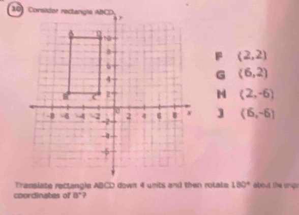 F (2,2)
G (6,2)
M (2,-6)
] (6,-6)
Transiate rectangle ABCD down 4 units and then rotate 180° about the crigs
coordinates of 8°