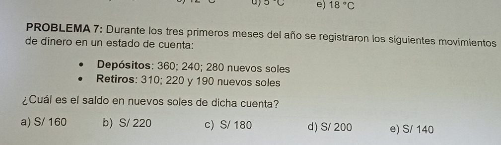 5°C e) 18°C
PROBLEMA 7: Durante los tres primeros meses del año se registraron los siguientes movimientos
de dinero en un estado de cuenta:
Depósitos: 360; 240; 280 nuevos soles
Retiros: 310; 220 y 190 nuevos soles
¿Cuál es el saldo en nuevos soles de dicha cuenta?
a) S/ 160 b) S/ 220 c) S/ 180 d) S/ 200 e) S/ 140