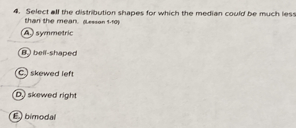 Select all the distribution shapes for which the median could be much less
than the mean. (Lesson 1-10)
A) symmetric
B. bell-shaped
C.) skewed left
D.) skewed right
E.) bimodal