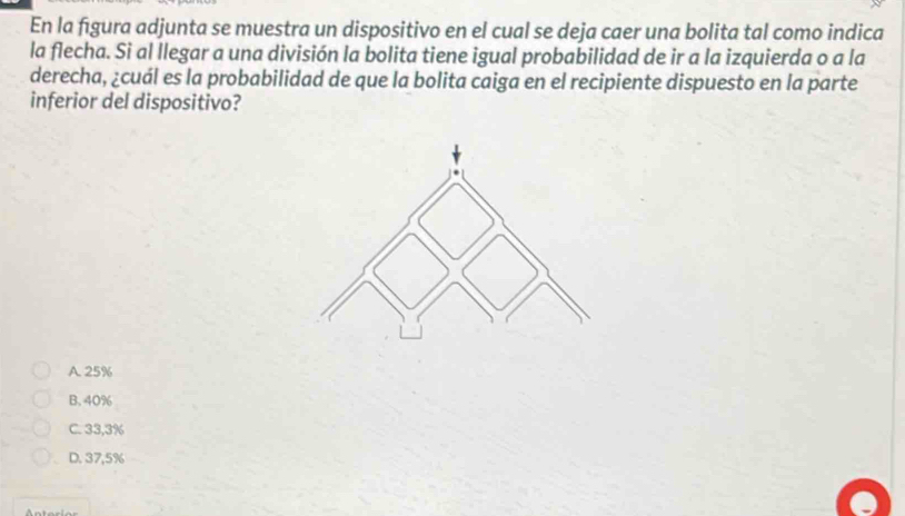 En la figura adjunta se muestra un dispositivo en el cual se deja caer una bolita tal como indica
la flecha. Si al llegar a una división la bolita tiene igual probabilidad de ir a la izquierda o a la
derecha, ¿cuál es la probabilidad de que la bolita caiga en el recipiente dispuesto en la parte
inferior del dispositivo?
A. 25%
B. 40%
C. 33,3%
D. 37,5%