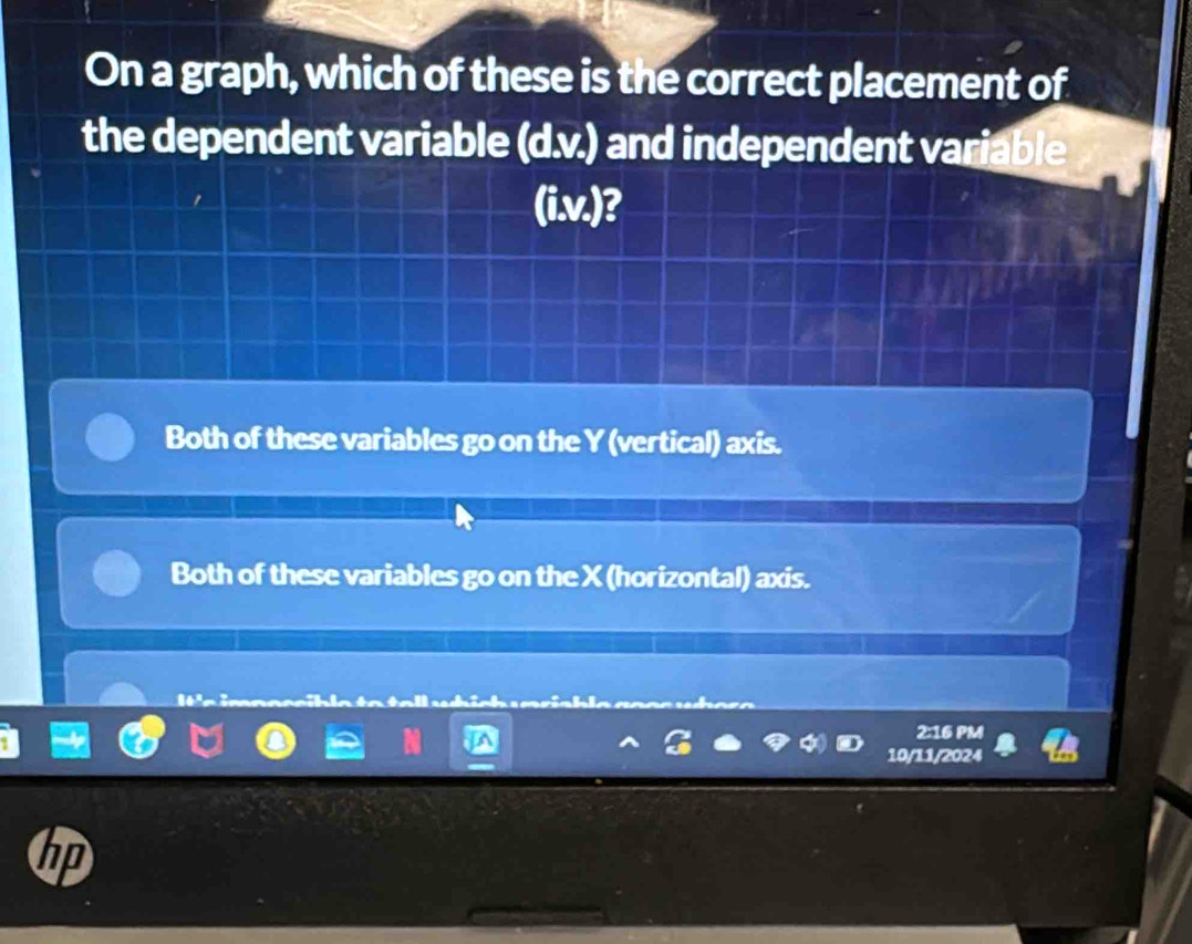 On a graph, which of these is the correct placement of
the dependent variable (d.v.) and independent varial
(i.v.)?
Both of these variables go on the Y (vertical) axis.
Both of these variables go on the X (horizontal) axis.
l n i
2:16 PM
10/11/2024