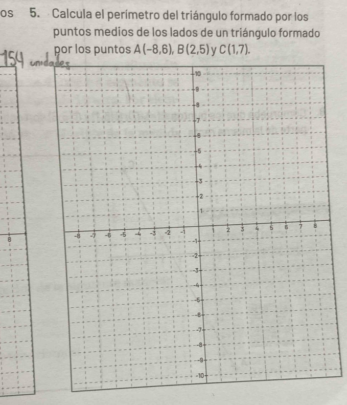 os 5. Calcula el perímetro del triángulo formado por los 
puntos medios de los lados de un triángulo formado 
por los puntos A(-8,6), B(2,5) y C(1,7). 
8