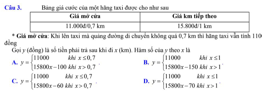 Bảng giá cước của một hãng taxi được cho như sau
* Giá mở cửa: Khi lên taxi mà quảng đường di chuyền không quá 0,7 km thì hãng taxi vẫn tính 110
đồng
Gọi y (đồng) là số tiền phải trả sau khi đi x (km). Hàm số của y theo x là
A. y=beginarrayl 11000khix≤ 0,7 15800x-100khix>0,7endarray. y=beginarrayl 11000khix≤ 1 15800x-150khix>1endarray.. 
B.
C. y=beginarrayl 11000khix≤ 0,7 15800x-60khix>0,7endarray.. y=beginarrayl 11000khix≤ 1 15800x-70khix>1endarray.. 
D.