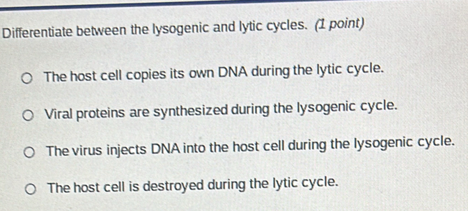 Differentiate between the lysogenic and lytic cycles. (1 point)
The host cell copies its own DNA during the lytic cycle.
Viral proteins are synthesized during the lysogenic cycle.
The virus injects DNA into the host cell during the lysogenic cycle.
The host cell is destroyed during the lytic cycle.