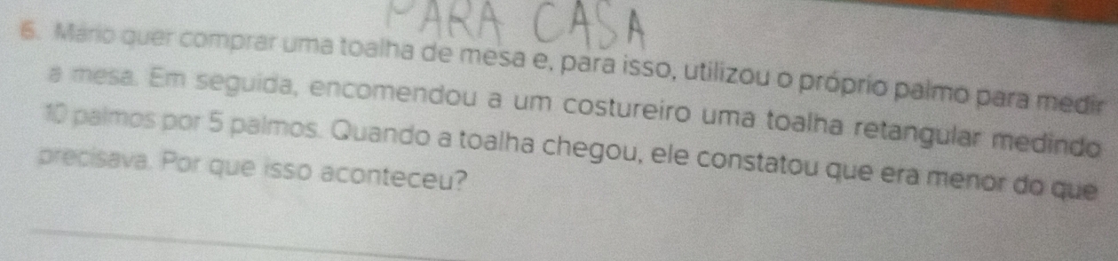 Mário quer comprar uma toalha de mesa e, para isso, utilizou o próprio palmo para medir 
a mesa. Em seguida, encomendou a um costureiro uma toalha retangular medindo
10 palmos por 5 palmos. Quando a toalha chegou, ele constatou que era menor do que 
precisava. Por que isso aconteceu?