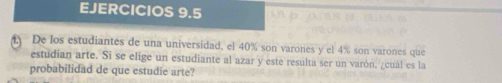 EJERCICIOS 9.5 
f De los estudiantes de una universidad, el 40% son varones y el 4% son varones que 
estudian arte. Si se elige un estudiante al azar y este resulta ser un varón, ¿cuál es la 
probabilidad de que estudie arte?