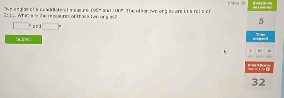 Video⑥ Questions 
an swered 
Two angles of a quadrilateral measure 195° and 100°. The other two angles are in a ratio of
2:11. What are the measures of those two angles?
5
□° and □°
Submit elapsed Time 
00 09 38 
SmartScore 
out of 100 @
32