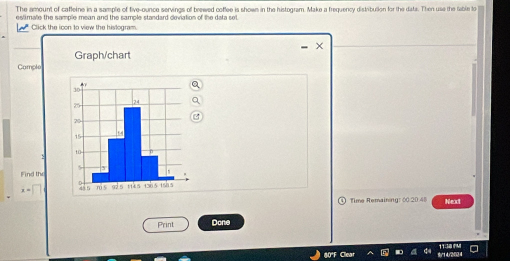 The amount of caffeine in a sample of five-ounce servings of brewed coffee is shown in the histogram. Make a frequency distribution for the data. Then use the table to 
estimate the sample mean and the sample standard deviation of the data set. 
Click the icon to view the histogram. 
Graph/chart 
Comple 
Find the
x=□
Time Remaining: 00 20.48 Next 
Print Done 
11:38 FM 
80°F Clea 9/14/2024