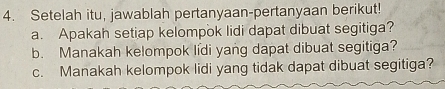 Setelah itu, jawablah pertanyaan-pertanyaan berikut! 
a. Apakah setiap kelompok lidi dapat dibuat segitiga? 
b. Manakah kelompok lídi yang dapat dibuat segitiga? 
c. Manakah kelompok lidi yang tidak dapat dibuat segitiga?