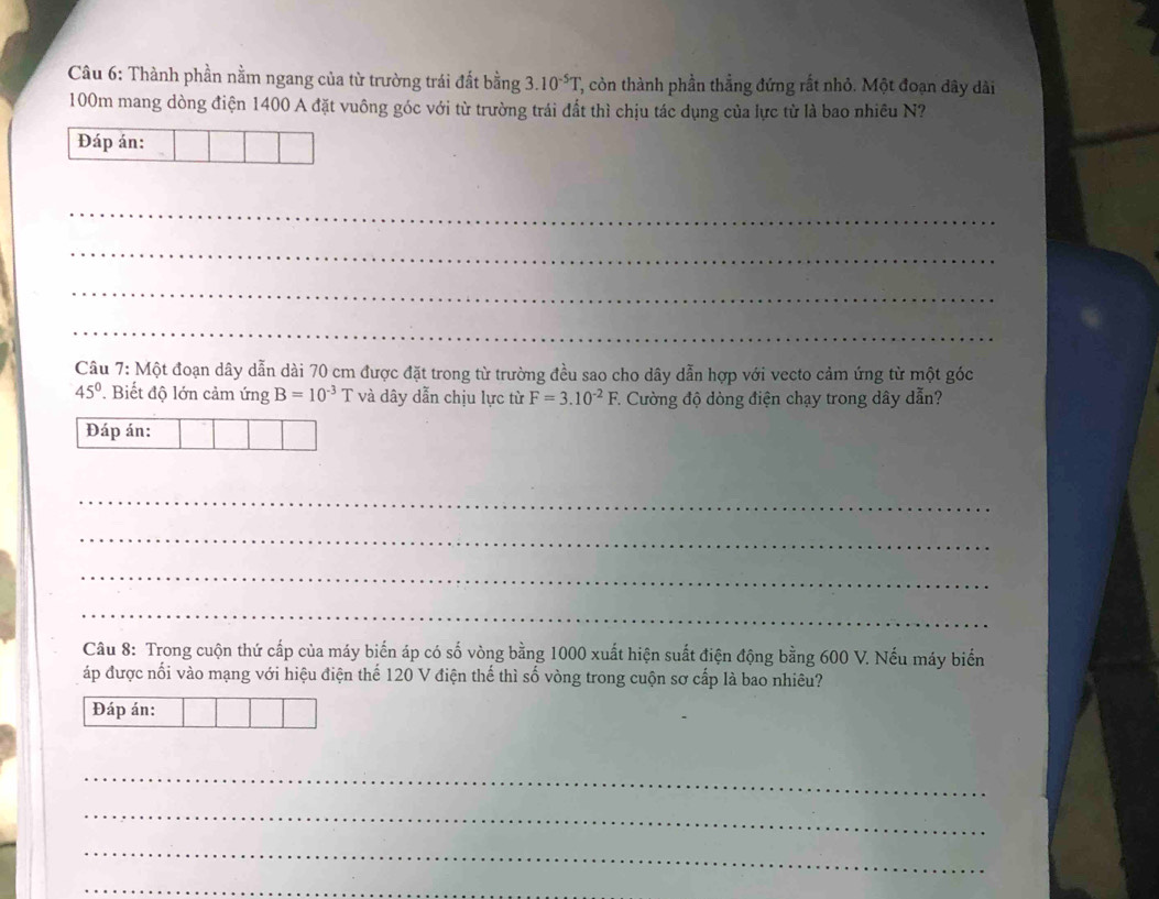 Thành phần nằm ngang của từ trường trái đất bằng 3.10^(-5)T T, còn thành phần thẳng đứng rất nhỏ. Một đoạn đây dài
100m mang dòng điện 1400 A đặt vuông góc với từ trường trái đất thì chịu tác dụng của lực từ là bao nhiều N? 
Đáp án: 
_ 
_ 
_ 
_ 
Câu 7: Một đoạn dây dẫn dài 70 cm được đặt trong từ trường đều sao cho dây dẫn hợp với vecto cảm ứng từ một góc
45°. Biết độ lớn cảm ứng B=10^(-3)T và dây dẫn chịu lực từ F=3.10^(-2)F 7. Cường độ dòng điện chạy trong dây dẫn? 
Đáp án: 
_ 
_ 
_ 
_ 
Câu 8: Trong cuộn thứ cấp của máy biến áp có số vòng bằng 1000 xuất hiện suất điện động bằng 600 V. Nếu máy biển 
áp được nối vào mạng với hiệu điện thể 120 V điện thế thì số vòng trong cuộn sơ cấp là bao nhiêu? 
Đáp án: 
_ 
_ 
_ 
_