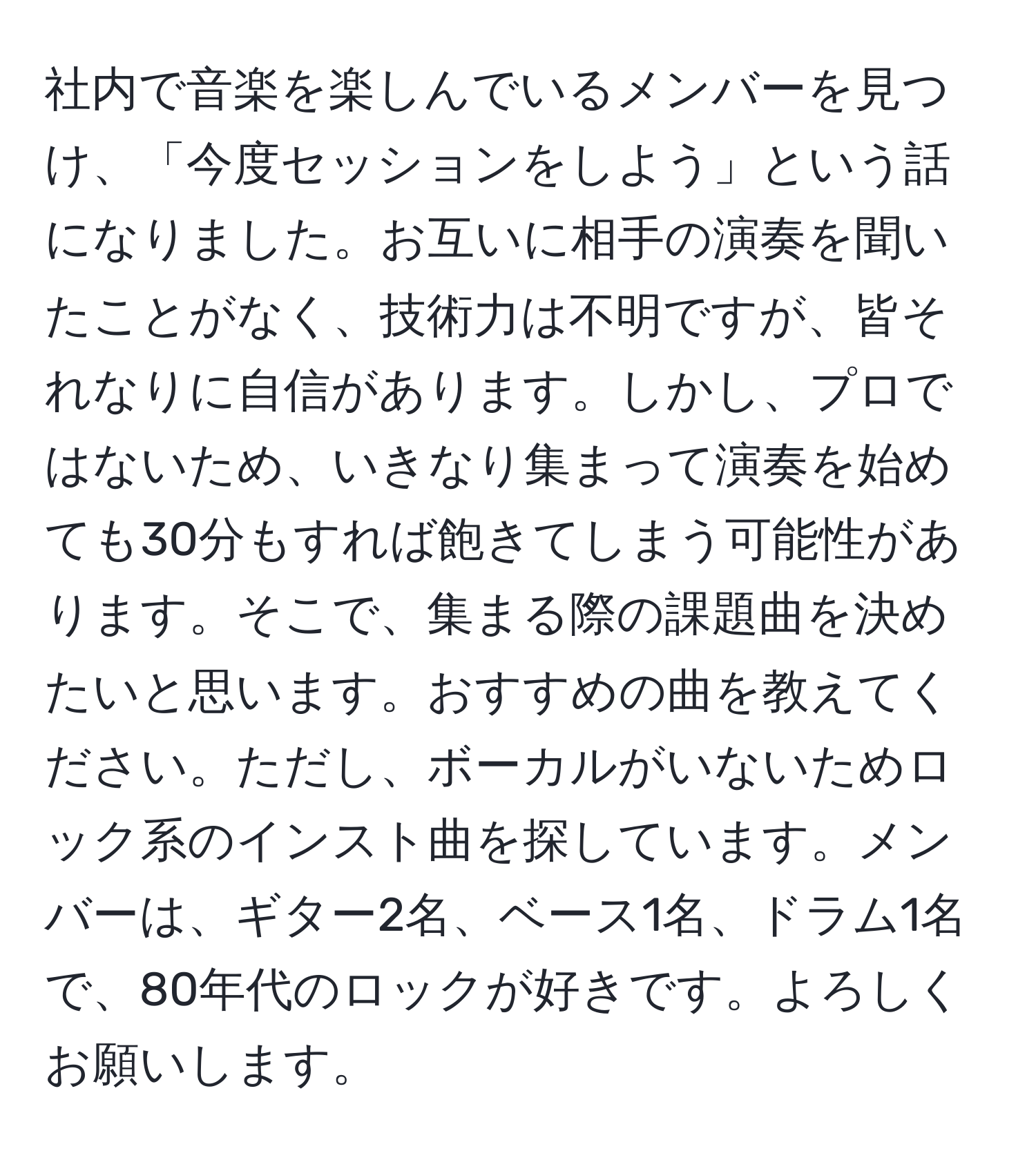 社内で音楽を楽しんでいるメンバーを見つけ、「今度セッションをしよう」という話になりました。お互いに相手の演奏を聞いたことがなく、技術力は不明ですが、皆それなりに自信があります。しかし、プロではないため、いきなり集まって演奏を始めても30分もすれば飽きてしまう可能性があります。そこで、集まる際の課題曲を決めたいと思います。おすすめの曲を教えてください。ただし、ボーカルがいないためロック系のインスト曲を探しています。メンバーは、ギター2名、ベース1名、ドラム1名で、80年代のロックが好きです。よろしくお願いします。