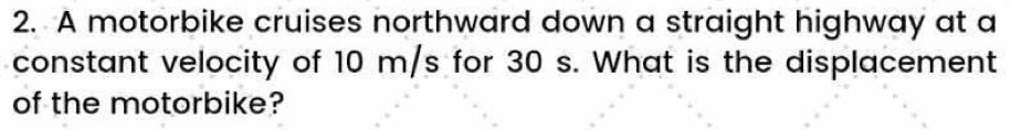 A motorbike cruises northward down a straight highway at a 
constant velocity of 10 m/s for 30 s. What is the displacement 
of the motorbike?