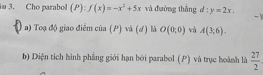 Cho parabol (P): f(x)=-x^2+5x và đường thắng d:y=2x. 
a) Toạ độ giao điểm của (P) và (d) là O(0;0) và A(3;6). 
b) Diện tích hình phẳng giới hạn bởi parabol (P) và trục hoành là  27/2 .