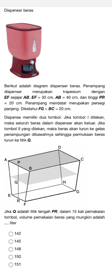 Dispenser beras
Berikut adalah diagram dispenser beras. Penampang
dispenser merupakan trapesium dengan
EF sejajar AB, EF=30cm, AB=40cm , dan tinggi PR
=20cm. Penampang mendatar merupakan persegi
panjang. Diketahui FG=BC=20cm. 
Dispense memiliki dua tombol. Jika tombol I ditekan,
maka seluruh beras dalam dispenser akan keluar. Jika
tombol II yang ditekan, maka beras akan turun ke gelas
penampungan dibawahnya sehingga permukaan beras
turun ke titik Q.
Jika Q adalah titik tengah PR, dalam 15 kali pemakaian
tombol, volume pemakaian beras yang mungkin adalah
_.... liter
142
145
148
150
151