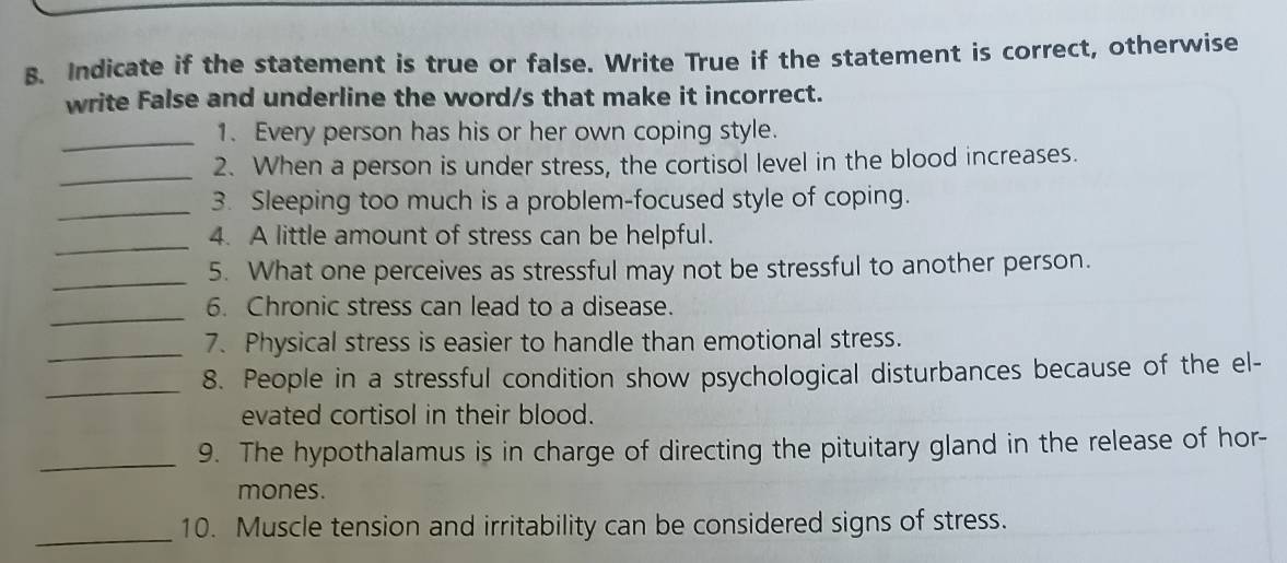 Indicate if the statement is true or false. Write True if the statement is correct, otherwise 
write False and underline the word/s that make it incorrect. 
_1. Every person has his or her own coping style. 
_ 
2. When a person is under stress, the cortisol level in the blood increases. 
_ 
3. Sleeping too much is a problem-focused style of coping. 
_ 
4. A little amount of stress can be helpful. 
_5. What one perceives as stressful may not be stressful to another person. 
_ 
6. Chronic stress can lead to a disease. 
_7. Physical stress is easier to handle than emotional stress. 
_ 
8. People in a stressful condition show psychological disturbances because of the el- 
evated cortisol in their blood. 
_ 
9. The hypothalamus is in charge of directing the pituitary gland in the release of hor- 
mones. 
_ 
10. Muscle tension and irritability can be considered signs of stress.