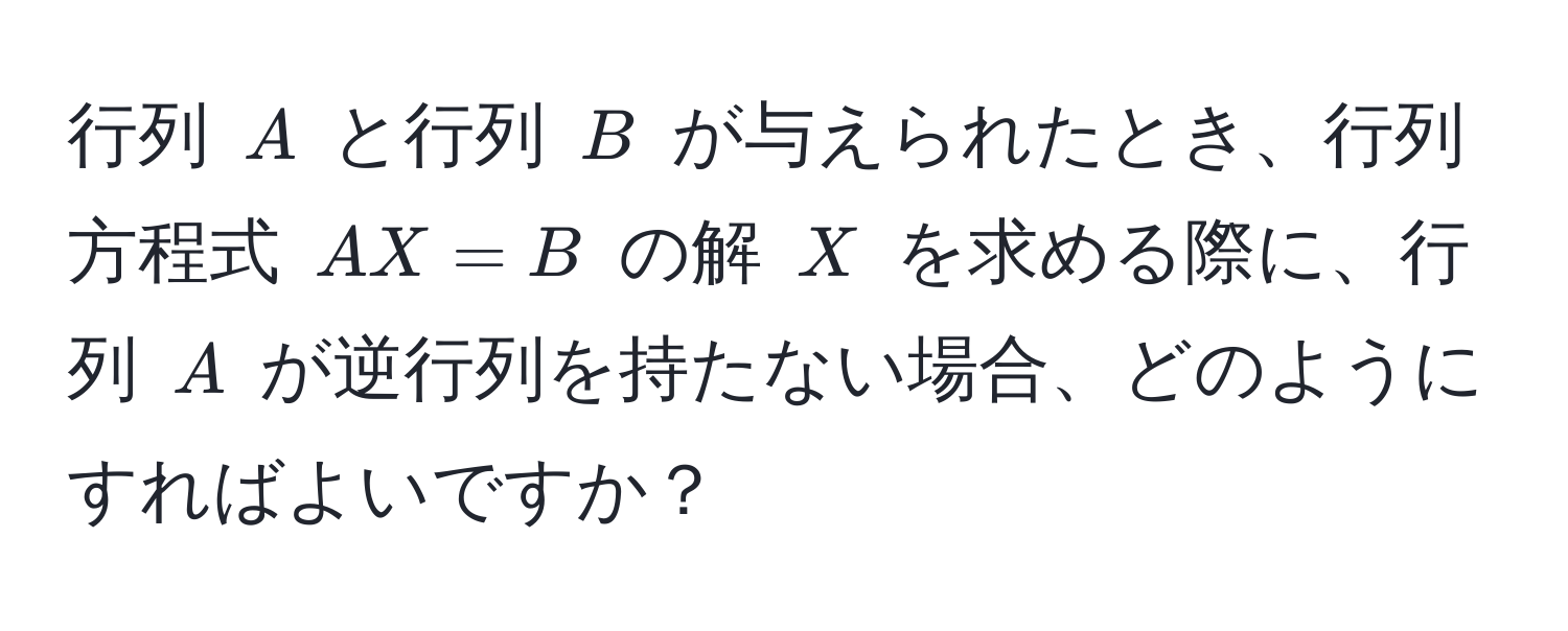 行列 ( A ) と行列 ( B ) が与えられたとき、行列方程式 ( AX = B ) の解 ( X ) を求める際に、行列 ( A ) が逆行列を持たない場合、どのようにすればよいですか？