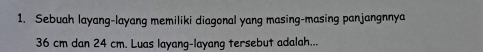 Sebuah layang-layang memiliki diagonal yang masing-masing panjangnnya
36 cm dan 24 cm. Luas layang-layang tersebut adalah...