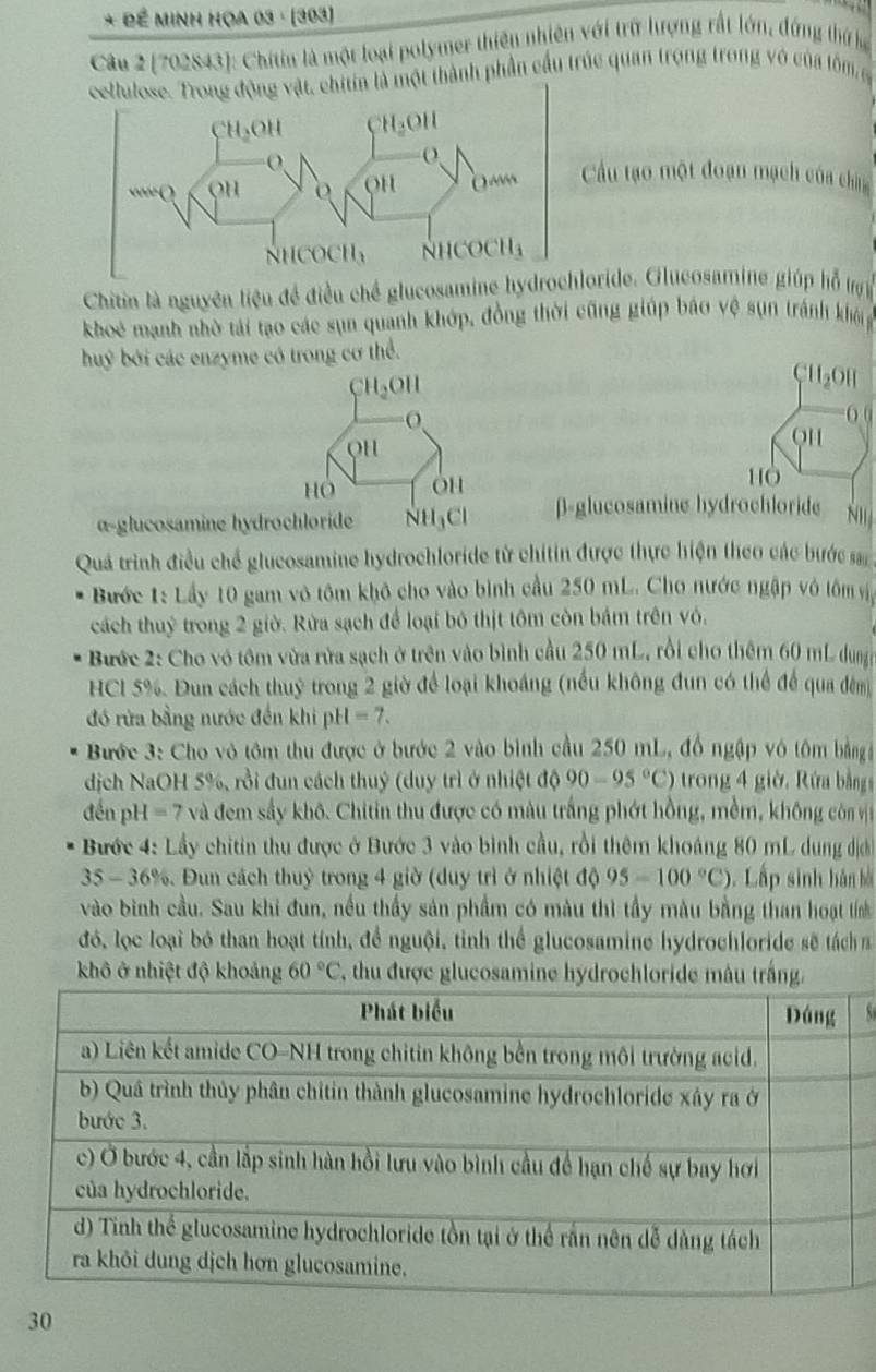 Đề Minh Họa 03 · (303)
Câu 2 (702843): Chitin là một loại polymer thiên nhiên với trữ lượng rất lớn, đứng thứ lạ
ng động vật, chitin là một thành phần cầu trúc quan trọng trong vô của lôm g
Cu tạo một đoạn mạch của châ
Chitin là nguyên liệu đề điều chế glucosamine hydrloride. Glucosamine giúp hỗ tợ
khoẻ mạnh nhờ tái tạo các sụn quanh khớp, đồng thời cũng giúp báo vệ sụn tránh khói
buý bởi các enzyme có trong cơ thể.
CH_2OH
CH_2OH
( (
O H
QH
Hỏ OH
H0
α-glucosamine hydrochloride NH3Cl β-glucosamine hydrochloride
Quả trình điều chế glucosamine hydrochloride từ chitin được thực hiện theo các bước sa
Bước 1: Lầy 10 gam vô tôm khô cho vào bình cầu 250 mL. Cho nước ngập vô tôm vậ
cách thuỷ trong 2 giờ. Rừa sạch để loại bỏ thịt tôm còn bám trên vô.
Bước 2: Cho vó tôm vừa rửa sạch ở trên vào bình cầu 250 mL, rồi cho thêm 60 mL dung
HCl 5%. Đun cách thuỷ trong 2 giờ để loại khoáng (nếu không đun có thể để qua đêm)
đó rửa bằng nước đến khi pH=7.
Bước 3: Cho vô tôm thu được ở bước 2 vào bình cầu 250 mL, đồ ngập vô tôm bằng
dịch NaOH 5%, rồi đun cách thuý (duy trì ở nhiệt độ 90-95°C) trong 4 giờ, Rứa bằng
đến p I=7 và đem sầy khô. Chitin thu được có màu trắng phớt hồng, mềm, không còn vịệ
Bước 4: Lầy chitin thu được ở Bước 3 vào bình cầu, rồi thêm khoáng 80 mL dung địh
35 - 36%. Đun cách thuỷ trong 4 giờ (duy trì ở nhiệt độ 95-100°C).Lấp sinh hán bài
vào bình cầu. Sau khi đun, nều thầy sản phẩm có màu thì tầy màu bằng than hoạt tính
đó, lọc loại bó than hoạt tính, để nguội, tỉnh thể glucosamine hydrochloride sẽ táchn
khô ở nhiệt độ khoảng 60°C T, thu được glucosamine hydrochloride mâu trắng.
30