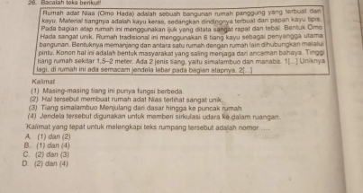 Bacalah taks benkut
Rumah adar Nias (Omo Hada) adalah sebuah bangunan rumah panggung yang terbuat dan
kayu. Marevia! bangnya adalah kayu keras, sedangkan dindingnya terbuat dari papan kayu tipis
Pada bagian alap rumah ini menggunakan ijuk yang ditata sangat rapat dan lebal. Bentuk Omo
Hada sangat unik, Rumah tradisional ini menggunakan 6 tiang kayu sebagal penyangga utama
bangunan. Bentuknya memanjang dan antara satu rumah dengan rumah lain dihubungkan melalui
pintu. Konon hal ini adalah bentuk masyarakat yang saling menjaga dari ancaman bahaya. Tinggi
tiang rumah sekitar 1,5-2 meter. Ada 2 jenis sang, yaitu simalambuo dan manaba. 1[...] Uniknya
lagi, di rumah ini ada semacam jendela lebar pada bagian atapnya. 2[...]
Kalmat
(1) Masing-masing t/ang ini purya fungsi berbeda.
(2) Hal tersebut membuat rumah adat Nias terlihat sangat unik.
(3) Tiang simaïambuo Menjulang dari dasar hingga ke puncak rumah
(4) Jendela tersebut digunakan untuk member sirkulasi udara ke dalam ruangan.
*Kaïimat yang tepat untuk melengkapi teks rumpang tersebut adalah nomor ....
A. (1) dan (2)
B. (1) dan (4)
C. (2) dan (3)
D. (2) dan (4)