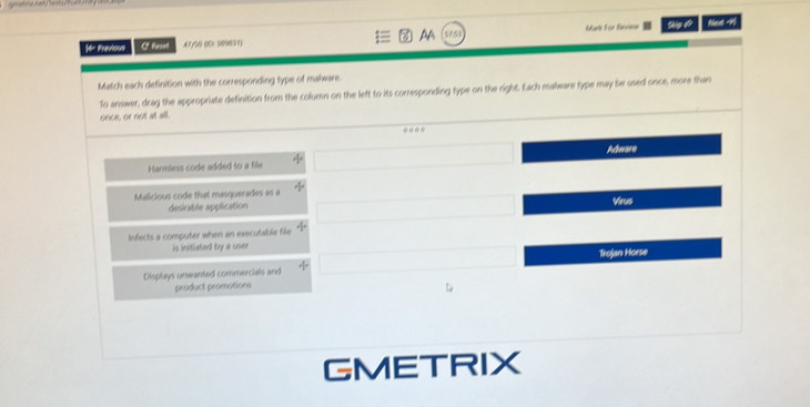 Previon C Reset 41/50 0D: 369631) AA Mark For Reviere Nevt -H1
Match each definition with the corresponding type of malware.
To answer, drag the appropriate definition from the column on the left to its corresponding type on the right. Each malware type may be used once, more than
once, or not at all.
Harmless code added to a file Adware
Malicious code that masquerades as a Virus
desinible application
Infects a computer when an executable file
is initiated by a user
Trojan Horse
Displays unwanted commercials and
product promotions
GMETRIX