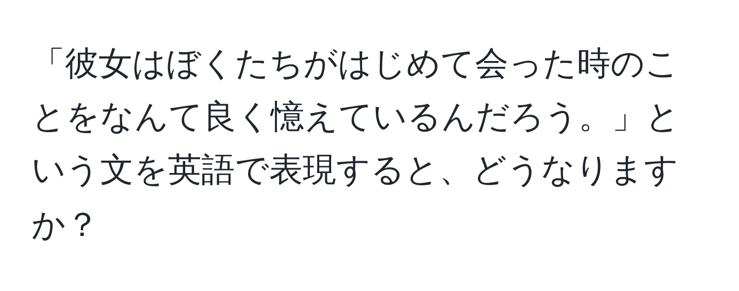 「彼女はぼくたちがはじめて会った時のことをなんて良く憶えているんだろう。」という文を英語で表現すると、どうなりますか？