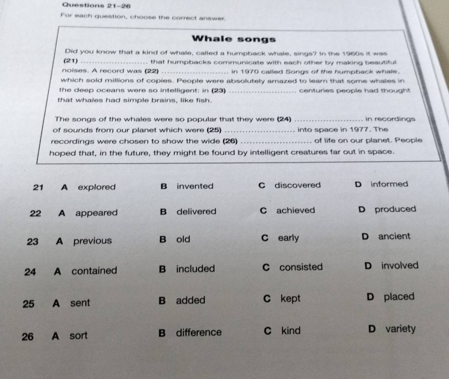 For each question, choose the correct answer.
Whale songs
Did you know that a kind of whale, called a humpback whale, sings? In the 1960s it was
(21) _. that humpbacks communicate with each other by making beautiful
noises. A record was (22)_ in 1970 called Songs of the humpback whale.
which sold millions of copies. People were absolutely amazed to learn that some whales in
the deep oceans were so intelligent: in (23) _centuries people had thought
that whales had simple brains, like fish.
The songs of the whales were so popular that they were (24) _in recordings
of sounds from our planet which were (25) _into space in 1977. The
recordings were chosen to show the wide (26) _of life on our planet. People
hoped that, in the future, they might be found by intelligent creatures far out in space.
21 A explored B invented C discovered D informed
22 A appeared B delivered C achieved D produced
23 A previous B old C early D ancient
24 A contained B included C consisted D involved
C kept
25 A sent B added D placed
26 A sort B difference
C kind D variety