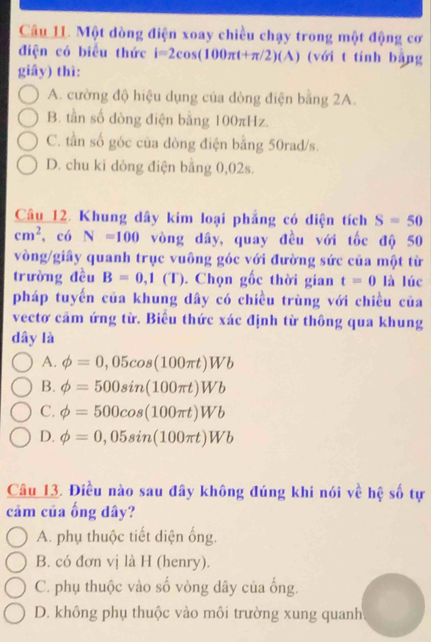 Một dòng điện xoay chiều chạy trong một động cơ
điện có biểu thức i=2cos (100π t+π /2)(A) (với t tính bằng
giây) thì:
A. cường độ hiệu dụng của dòng điện bằng 2A.
B. tần số dòng điện bằng 100πHz.
C. tần số góc của dòng điện bằng 50rad/s.
D. chu ki dòng điện bằng 0,02s.
Câu 12. Khung dây kim loại phẳng có diện tích S=50
cm^2 , có N=100 vòng dây, quay đều với tốc độ 50
vòng /giây quanh trục vuông góc với đường sức của một từ
trường đều B=0,1(T). Chọn gốc thời gian t=0 là lúc
pháp tuyến của khung dây có chiều trùng với chiều của
vectơ cảm ứng từ. Biểu thức xác định từ thông qua khung
dây là
A. phi =0,05cos (100π t)Wb
B. phi =500sin (100π t)Wb
C. phi =500cos (100π t)Wb
D. phi =0,05sin (100π t)Wb
Câu 13. Điều nào sau đây không đúng khi nói về hệ số tự
cảm của ống dây?
A. phụ thuộc tiết diện ống.
B. có đơn vị là H (henry).
C. phụ thuộc vào số vòng dây của ống.
D. không phụ thuộc vào môi trường xung quanh