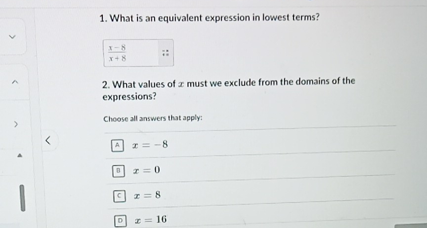 What is an equivalent expression in lowest terms?
 (x-8)/x+8 
2. What values of x must we exclude from the domains of the
expressions?
Choose all answers that apply:
A x=-8
B x=0
C x=8
D x=16