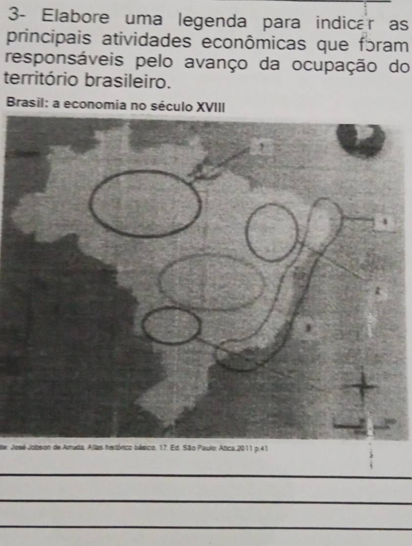 3- Elabore uma legenda para indicar as 
principais atividades econômicas que fɔram 
responsáveis pelo avanço da ocupação do 
território brasileiro. 
Brasil: a economia no século XVIII 
Joico. 17. Ed. São Paulo: Atica 2011 p.41 
_ 
_ 
_ 
_