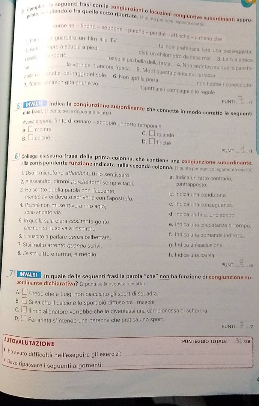 Complera de seguenti frasi con le congiunzioni o locuzioni congiuntive subordinanti appro
priate, sgliendole fra quelle sotto riportate. (1 punto per ogni risposta esatta)
_
come se - finché - sebbene - purché - perché - affinché - a meno che
1. Pote ho guardare un film alla TV,
2. Vado   mpre a scuola a piedi_
tu non preferisca fare una passeggiata
disti un chilometro da casa mia. 3. La tua amica
Gisella  amportò_
fosse la più bella della festa. 4. Non sedetevi su quelle panchi-
ne
_la vernice è ancora fresca. 5. Metti questa pianta sul terrazzo
goda de menefici dei raggi del sole. 6. Non aprì la porta
_
7. Potete venire in gita anche vor __non l'ebbe riconosciuto.
rispettiate i compagni e le regole .
PUNTI 17
5 ENVAS Indica la congiunzione subordinante che connette in modo corretto le seguenti
due frasi. (1 punto se la risposta è esatta)
Aveva appena finito di cenare - scoppiò un forte temporale
A.□ mentre
C. quando
B. □ poiché
D. □ finché
PUNTI _/1
6  Collega ciascuna frase della prima colonna, che contiene una congiunzione subordinante,
alla corrispondente funzione indicata nella seconda colonna. (1 punto per ogni collegamento esatto)
1. Usò il microfono affinché tutti lo sentissero. a. Indica un fatto contrario,
2. Alessandro, dimmi perché torni sempre tardi. contrapposto.
3. Ho scritto quella parola con l’accento, b, Indica una condizione.
mentre avrei dovuto scriverla con l’apostrofo.
4. Poiché non mi sentivo a mio agio,
c. Indica una conseguenza.
sono andato via. d. Indica un fine, uno scopo.
5. In quella sala c'era così tanta gente e. Indica una circostanza di tempo.
che non si riusciva a respirare.
f. Indica una domanda indiretta.
6. É riuscito a parlare senza balbettare.
7. Stai molto attento quando scrivi. g. Indica un'esclusione.
8. Se stai zitto e fermo, è meglio. h. Indica una causa.
PUNTI _/8
7  ENVA S  In quale delle seguenti frasi la parola “che” non ha funzione di congiunzione su-
bordinante dichiarativa? (2 punti se la risposta è esatta)
A. □ Credo che a Luigi non piacciano gli sport di squadra.
B. □ Si sa che il calcio è lo sport più diffuso tra i maschi.
C. □ ll mio allenatore vorrebbe che io diventassi una campionessa di scherma.
D. Per atleta s’intende una persona che pratica uno sport.
PUNTI _/2
AUTOVALUTAZIONE
PUNTEGGIO TOTALE _/36
Ho avuto difficoltà nell'eseguire glì esercizi:_
Devo ripassare i sequenti argomenti:_