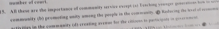 number of court.
15. All these are the importance of community service except (a) Teaching younger generations hw t
community (b) promoting unity among the people in the community. ∞ Reducing the level of economic
arlivifies in the community (d) creating avenue for the citizens to participate in government.
A S ) A istinence fco s n