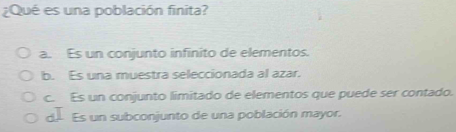 ¿Qué es una población finita?
a. Es un conjunto infinito de elementos.
b. Es una muestra seleccionada al azar.
c. Es un conjunto limitado de elementos que puede ser contado.
de Es un subconjunto de una población mayor.