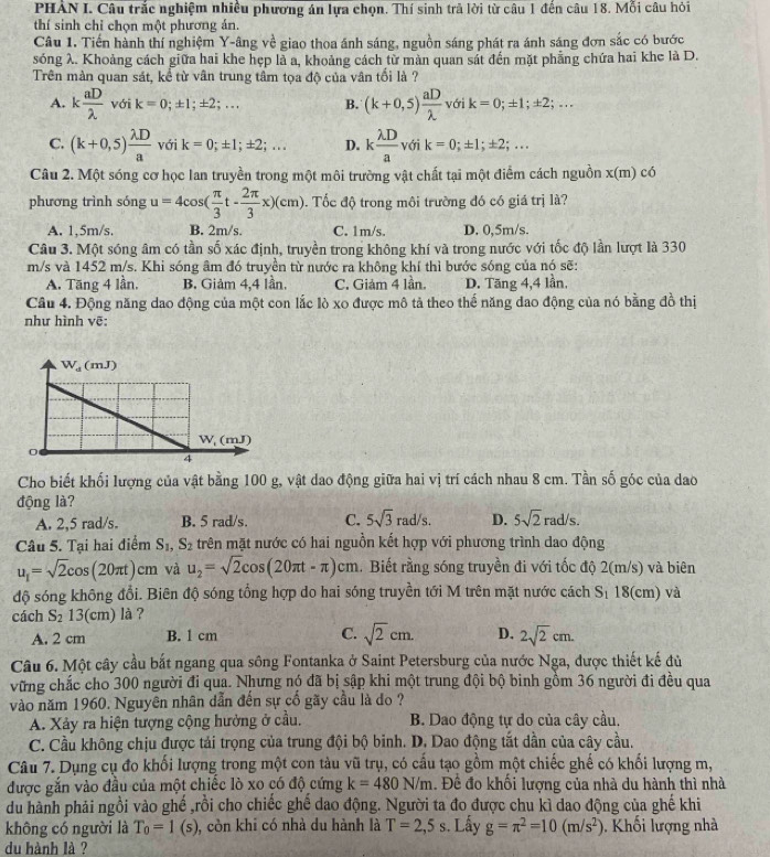PHAN I. Câu trắc nghiệm nhiều phương án lựa chọn. Thí sinh trả lời từ câu 1 đến câu 18. Mỗi câu hỏi
thí sinh chỉ chọn một phương án.
Câu 1. Tiến hành thí nghiệm Y-âng về giao thoa ánh sáng, nguồn sáng phát ra ánh sáng đơn sắc có bước
sóng λ. Khoảng cách giữa hai khe hẹp là a, khoảng cách từ màn quan sát đến mặt phẳng chứa hai khe là D.
Trên màn quan sát, kể từ vân trung tâm tọa độ của vân tối là ?
A. k aD/lambda   voik=0;± 1;± 2;... B. (k+0,5) aD/lambda  voik=0;± 1;± 2;...
C. (k+0,5) lambda D/a  với k=0;± 1;± 2;... D. k lambda D/a voik=0;± 1;± 2;...
Câu 2. Một sóng cơ học lan truyền trong một môi trường vật chất tại một điểm cách nguồn x(m) có
phương trình songu=4cos ( π /3 t- 2π /3 x)(cm). Tốc độ trong môi trường đó có giá trị là?
A. 1,5m/s. B. 2m/s. C. 1m/s. D. 0,5m/s.
Câu 3. Một sóng âm có tần số xác định, truyền trong không khí và trong nước với tốc độ lần lượt là 330
m/s và 1452 m/s. Khi sóng âm đó truyền từ nước ra không khí thì bước sóng của nó sẽ:
A. Tăng 4 lần, B. Giảm 4,4 lần. C. Giảm 4 lần. D. Tăng 4,4 lần.
Câu 4. Động năng dao động của một con lắc lò xo được mô tả theo thể năng dao động của nó bằng đồ thị
như hình vẽ:
Cho biết khối lượng của vật bằng 100 g, vật dao động giữa hai vị trí cách nhau 8 cm. Tần số góc của dao
động là?
A. 2,5 rad/s. B. 5 rad/s. C. 5sqrt(3)rad/s. D. 5sqrt(2) rad/s
Câu 5. Tại hai điểm S_1,S_2 trên mặt nước có hai nguồn kết hợp với phương trình dao động
u_1=sqrt(2)cos (20π t)cm và u_2=sqrt(2)cos (20π t-π )cm.  Biết rằng sóng truyền đi với tốc độ 2(m/s) và biên
độ sóng không đổi. Biên độ sóng tổng hợp do hai sóng truyền tới M trên mặt nước cách S 18(cm) và
cách S_2 13(cm) là ?
A. 2 cm B. 1 cm C. sqrt(2)cm. D. 2sqrt(2)cm.
Câu 6. Một cây cầu bắt ngang qua sông Fontanka ở Saint Petersburg của nước Nga, được thiết kế đủ
vững chắc cho 300 người đi qua. Nhưng nó đã bị sập khi một trung đội bộ binh gồm 36 người đi đều qua
vào năm 1960. Nguyên nhân dẫn đến sự cố gãy cầu là do ?
A. Xảy ra hiện tượng cộng hưởng ở cầu. B. Dao động tự do của cây cầu,
C. Cầu không chịu được tải trọng của trung đội bộ binh. D. Dao động tắt dần của cây cầu.
Câu 7. Dụng cụ đo khối lượng trong một con tàu vũ trụ, có cấu tạo gồm một chiếc ghế có khối lượng m,
được gắn vào đầu của một chiếc lò xo có độ cứng k=480N/m. Để đo khối lượng của nhà du hành thì nhà
du hành phải ngồi vào ghế ,rồi cho chiếc ghế dao động. Người ta đo được chu kì dao động của ghế khi
không có người là T_0=1 (s), còn khi có nhà du hành là T=2,5s. Lấy g=π^2=10(m/s^2) , Khối lượng nhà
du hành là ?