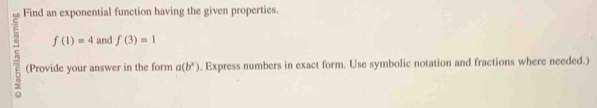 Find an exponential function having the given properties.
f(1)=4 and f(3)=1
(Provide your answer in the form a(b^x). Express numbers in exact form. Use symbolic notation and fractions where needed.)