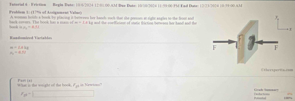 Tutorial 6 - Friction Begin Date: 10/6/2024 12:01:00 AM Due Date: 10/10/2024 11:59:00 PM End Date: 12/23/2024 10:59:00 AM 
Problem 1: (17% of Assignment Value) 
A woman holds a book by placing it between her hands such that she presses at right angles to the front and 
back covers. The book has a mass of m=1.6kg and the coefficient of static friction between her hand and the 
book is mu _2=0.51
Randomized Variables
m=1.6kg
mu _3=0.57
Otheexpertta.com 
Part (a) 
What is the weight of the book. F_cb in Newtons? 
Grade Summary
F_gb=□ Potential Deductions 100%