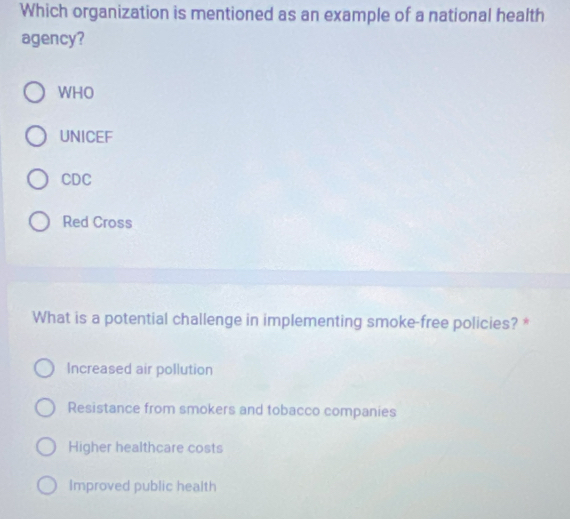 Which organization is mentioned as an example of a national health
agency?
WHO
UNICEF
CDC
Red Cross
What is a potential challenge in implementing smoke-free policies? *
Increased air pollution
Resistance from smokers and tobacco companies
Higher healthcare costs
Improved public health