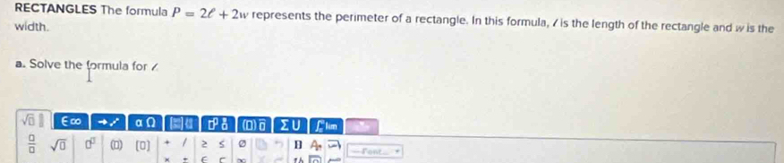 RECTANGLES The formula P=2ell +2w represents the perimeter of a rectangle. In this formula, 7 is the length of the rectangle and w is the 
width. 
a. Solve the formula for
sqrt(□ ) E∞ αn 4 (D IU Llim
 □ /□   sqrt(0) 0^0 (0) (0] + 1 2 H Font 
f ~