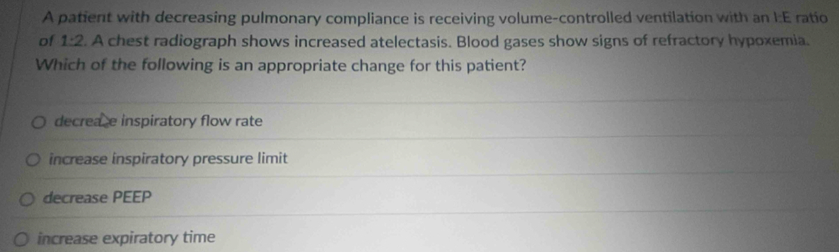 A patient with decreasing pulmonary compliance is receiving volume-controlled ventilation with an I:E ratio
of 1:2. A chest radiograph shows increased atelectasis. Blood gases show signs of refractory hypoxemia.
Which of the following is an appropriate change for this patient?
decreace inspiratory flow rate
increase inspiratory pressure limit
decrease PEEP
increase expiratory time