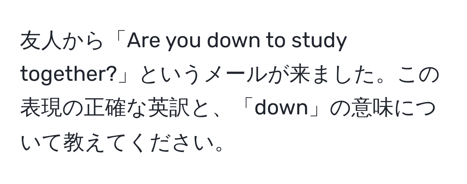 友人から「Are you down to study together?」というメールが来ました。この表現の正確な英訳と、「down」の意味について教えてください。