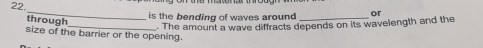 is the bending of waves around _or 
through 
_. The amount a wave diffracts depends on its wavelength and the 
size of the barrier or the opening.