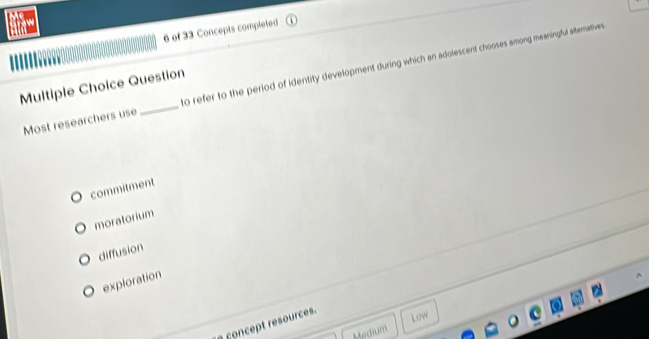 of 33 Concepts completed
Most researchers use _to refer to the period of identity development during which an adolescent chooses among meaningful alternatives 
Multiple Choice Question
commitment
moratorium
diffusion
exploration
concept resources.
Low
Medium