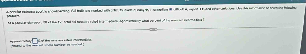 A popular extreme sport is snowboarding. Ski trails are marked with difficulty levels of easy ●, intermediate ■, difficult ◆, expert ◆◆, and other variations. Use this information to solve the following 
problem. 
At a popular ski resort, 58 of the 125 total ski runs are rated intermediate. Approximately what percent of the runs are intermediate? 
Approximately □ % of the runs are rated intermediate. 
(Round to the nearest whole number as needed.)