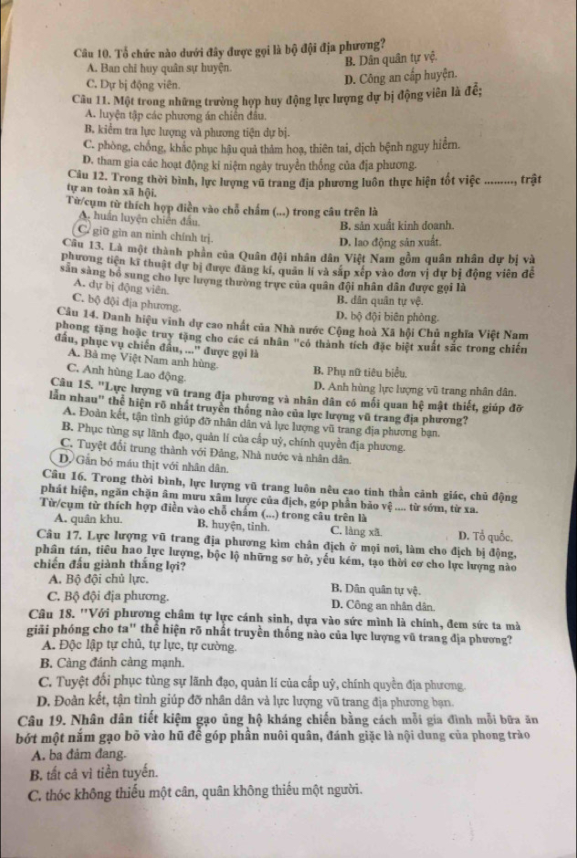 Tổ chức nào dưới đây được gọi là bộ đội địa phương?
A. Ban chỉ huy quân sự huyện.
B. Dân quân tự vệ.
C. Dự bị động viên.
D. Công an cấp huyện.
Câu 11. Một trong những trường hợp huy động lực lượng dự bị động viên là đề;
A. luyện tập các phương án chiến đầu.
B. kiểm tra lực lượng và phương tiện dự bị.
C. phòng, chồng, khắc phục hậu quả thảm hoạ, thiên tai, dịch bệnh nguy hiểm.
D. tham gia các hoạt động kỉ niệm ngày truyền thống của địa phương.
Câu 12. Trong thời bình, lực lượng vũ trang địa phương luôn thực hiện tốt việc .........., trật
tự an toàn xã hội.
Từ/cụm từ thích hợp điễn vào chỗ chấm (...) trong câu trên là
A. huấn luyện chiến đầu.
B. sản xuất kinh doanh.
C giữ gìn an ninh chính trị.
D. lao động sản xuất.
Câu 13. Là một thành phần của Quân đội nhân dân Việt Nam gồm quân nhân dự bị và
phương tiên kĩ thuật dự bị được đăng kí, quản lí và sắp xếp vào đơn vị dự bị động viên đề
sản sàng bỏ sung cho lực lượng thường trực của quân đội nhân dân được gọi là
A. dự bị động viên.
C. bộ đội địa phương.
B. dân quân tự vệ.
D. bộ đội biên phòng.
Câu 14. Danh hiệu vinh dự cao nhất của Nhà nước Cộng hoà Xã hội Chủ nghĩa Việt Nam
phong tặng hoặc truy tặng cho các cá nhân "có thành tích đặc biệt xuất sắc trong chiến
đầu, phục vụ chiến đầu, ...' được gọi là
A. Bà mẹ Việt Nam anh hùng.
C. Anh hùng Lao động.
B. Phụ nữ tiêu biểu,
D. Anh hùng lực lượng vũ trang nhân dân.
Câu 15. ''Lực lượng vũ trang địa phương và nhân dân có mối quan hệ mật thiết, giúp đỡ
lần nhau" the hiện rõ nhất truyền thống nào của lực lượng vũ trang địa phương?
A. Đoàn kết, tận tình giúp đỡ nhân dân và lực lượng vũ trang địa phương bạn.
B. Phục tùng sự lãnh đạo, quản lí của cấp uỷ, chính quyền địa phương.
C. Tuyệt đối trung thành với Đảng, Nhà nước và nhân dân.
D. Gần bó máu thịt với nhân dân.
Câu 16. Trong thời bình, lực lượng vũ trang luôn nêu cao tinh thần cảnh giác, chủ động
phát hiện, ngăn chặn âm mưu xâm lược của địch, góp phần bảo vệ .... từ sớm, từ xa.
Từ/cụm từ thích hợp điền vào chỗ chấm (...) trong câu trên là
A. quân khu. B. huyện, tỉnh. C. làng xã. D. Tổ quốc.
Câu 17. Lực lượng vũ trang địa phương kìm chân địch ở mọi nơi, làm cho địch bị động,
phân tán, tiêu hao lực lượng, bộc lộ những sơ hở, yếu kém, tạo thời cơ cho lực lượng nào
chiến đấu giành thắng lợi?
A. Bộ đội chủ lực. B. Dân quân tự vệ.
C. Bộ đội địa phương. D. Công an nhân dân,
Câu 18. ''Với phương châm tự lực cánh sinh, dựa vào sức mình là chính, đem sức ta mà
giải phóng cho ta" thể hiện rõ nhất truyền thống nào của lực lượng vũ trang địa phương?
A. Độc lập tự chủ, tự lực, tự cường.
B. Càng đánh càng mạnh.
C. Tuyệt đổi phục tùng sự lãnh đạo, quản lí của cấp uỷ, chính quyền địa phương.
D. Đoàn kết, tận tình giúp đỡ nhân dân và lực lượng vũ trang địa phương bạn.
Câu 19. Nhân dân tiết kiệm gạo ủng hộ kháng chiến bằng cách mỗi gia đình mỗi bữa ăn
bớt một năm gạo bō vào hũ để góp phân nuôi quân, đánh giặc là nội dung của phong trào
A. ba đảm đang.
B. tất cả vì tiền tuyến.
C. thóc không thiếu một cân, quân không thiếu một người.