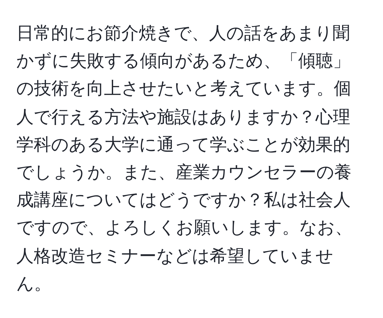 日常的にお節介焼きで、人の話をあまり聞かずに失敗する傾向があるため、「傾聴」の技術を向上させたいと考えています。個人で行える方法や施設はありますか？心理学科のある大学に通って学ぶことが効果的でしょうか。また、産業カウンセラーの養成講座についてはどうですか？私は社会人ですので、よろしくお願いします。なお、人格改造セミナーなどは希望していません。