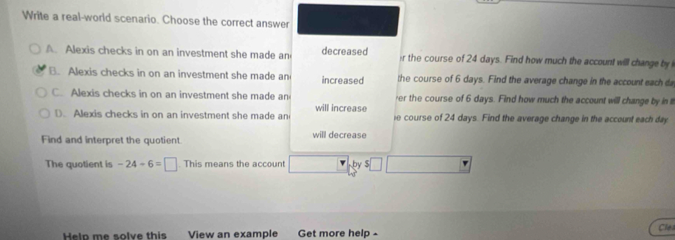 Write a real-world scenario. Choose the correct answer
A. Alexis checks in on an investment she made an decreased r the course of 24 days. Find how much the account will change by
B. Alexis checks in on an investment she made an increased the course of 6 days. Find the average change in the account each d
C. Alexis checks in on an investment she made an er the course of 6 days. Find how much the account will change by in i
D. Alexis checks in on an investment she made an will increase e course of 24 days. Find the average change in the account each day
Find and interpret the quotient will decrease
The quotient is -24-6=□. This means the account by $
Help me solve this View an example Get more help ^ Cle