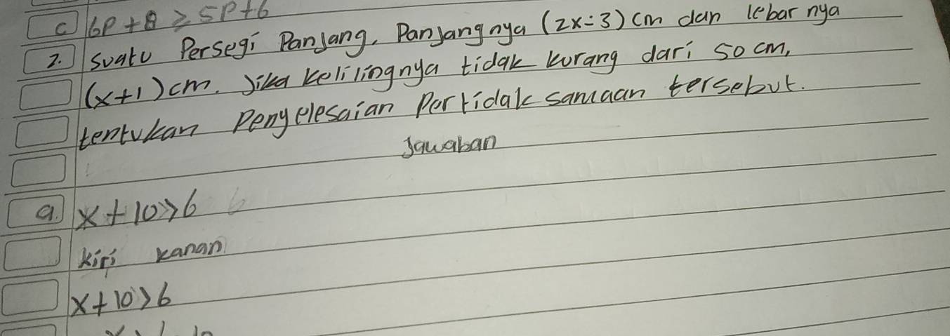 C 6P+8≥ 5P+6
2. Suatu Persegi Panjang, Panyang nya (2x:3)cm can lebar nya
(x+1)cm Jika kelilingnya tidak korang dari so cm,
tentukan Pengelesaian Pertidak samaan tersebut.
Sauaban
a. x+10>6
Kiri kanan
x+10>6