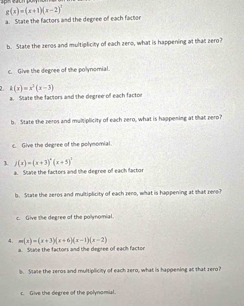 aph each polynom
g(x)=(x+1)(x-2)^2
a. State the factors and the degree of each factor 
b. State the zeros and multiplicity of each zero, what is happening at that zero? 
c. Give the degree of the polynomial. 
2. k(x)=x^2(x-3)
a. State the factors and the degree of each factor 
b. State the zeros and multiplicity of each zero, what is happening at that zero? 
c. Give the degree of the polynomial. 
3. j(x)=(x+3)^4(x+5)^2
a. State the factors and the degree of each factor 
b. State the zeros and multiplicity of each zero, what is happening at that zero? 
c. Give the degree of the polynomial. 
4. m(x)=(x+3)(x+6)(x-1)(x-2)
a. State the factors and the degree of each factor 
b. State the zeros and multiplicity of each zero, what is happening at that zero? 
c. Give the degree of the polynomial.
