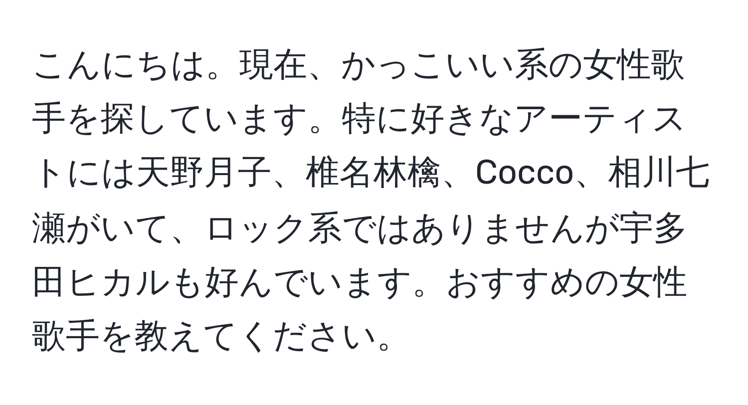 こんにちは。現在、かっこいい系の女性歌手を探しています。特に好きなアーティストには天野月子、椎名林檎、Cocco、相川七瀬がいて、ロック系ではありませんが宇多田ヒカルも好んでいます。おすすめの女性歌手を教えてください。