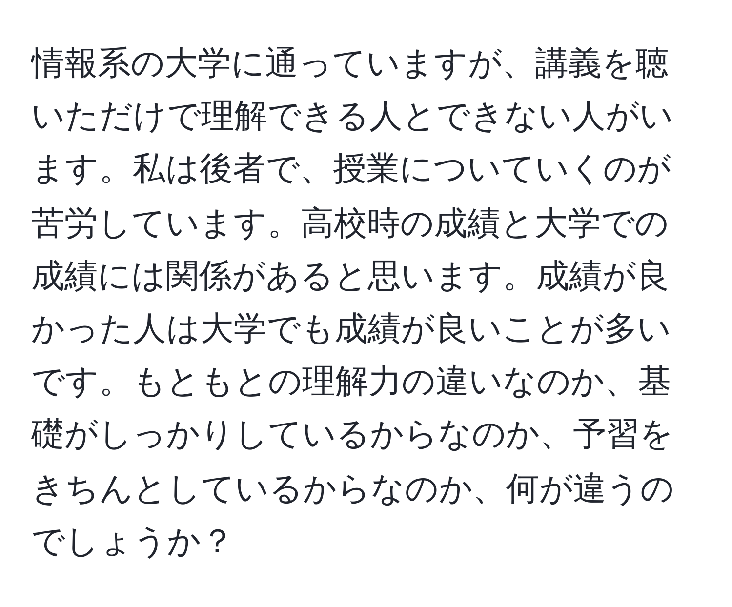 情報系の大学に通っていますが、講義を聴いただけで理解できる人とできない人がいます。私は後者で、授業についていくのが苦労しています。高校時の成績と大学での成績には関係があると思います。成績が良かった人は大学でも成績が良いことが多いです。もともとの理解力の違いなのか、基礎がしっかりしているからなのか、予習をきちんとしているからなのか、何が違うのでしょうか？